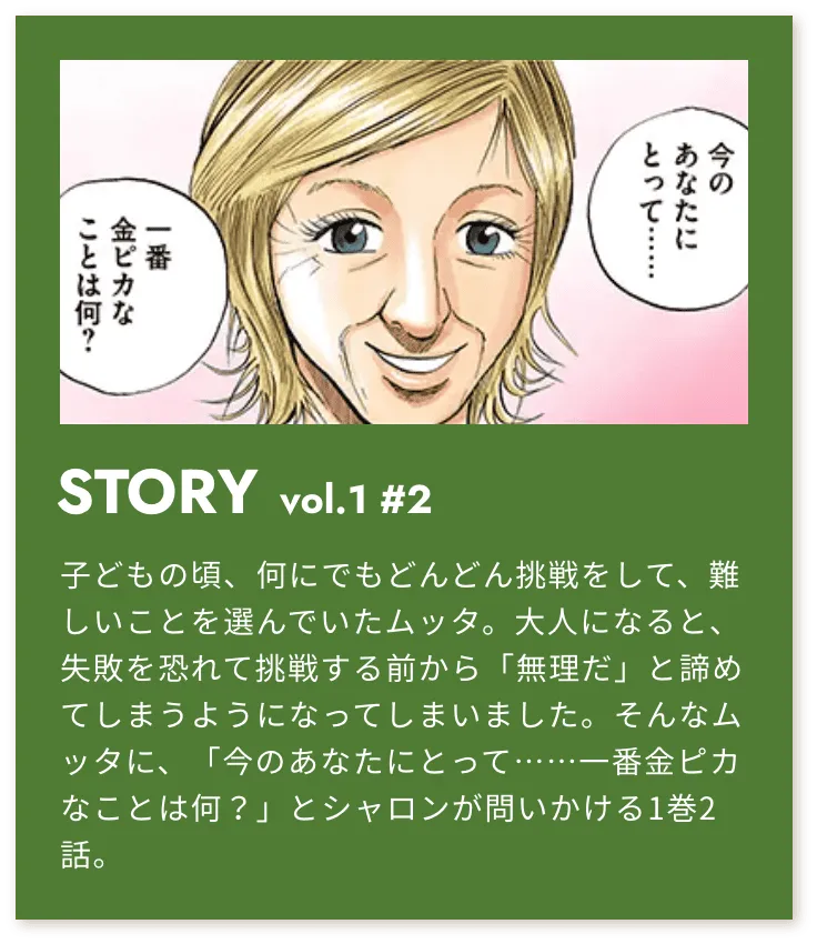 STORY vol.1 #2 子どもの頃、何にでもどんどん挑戦をして、難しいことを選んで行ったムッタ。大人になると、失敗を恐れて挑戦する前から「無理だ」と諦めてしまうようになってしまいました。そんなムッタに、「今のあなたにとって・・・一番金ピカなことは何？」とシャロンが問いかける1巻2話。