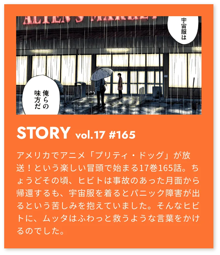 STORY vol.17 #165 アメリカでアニメ「プリティ・ドッグ」が放映！という楽しい冒頭で始まる17巻165話。ちょうどその頃、ヒビトは事故のあった月面から帰還するも、宇宙服を着るとパニック障害が出るという苦しみを抱えていました。そんなヒビトに、ムッタはふわっと救うような言葉をかけるのでした。