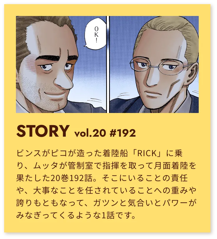 STORY vol.20 #192 ビンスがピコが造った着陸船「RICK」に乗り、ムッタが管制室で指揮を取って月面着陸を果たした20巻192話。そこにいることの責任や、大事なことを任されていることへの重みや誇りもともなって、ガツンと気合とパワーがみなぎってくるような1話です。