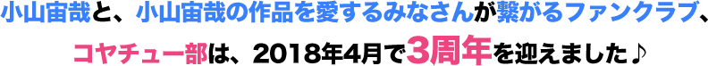 小山宙哉と、小山宙哉の作品を愛するみなさんが
繋がるファンクラブ、コヤチュー部は、2018年4月で3周年を迎えました♪